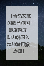 青岛文旅闪耀首尔国际旅游展 助力韩国入境旅游再掀热潮