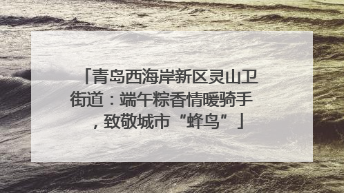 青岛西海岸新区灵山卫街道：端午粽香情暖骑手，致敬城市“蜂鸟”