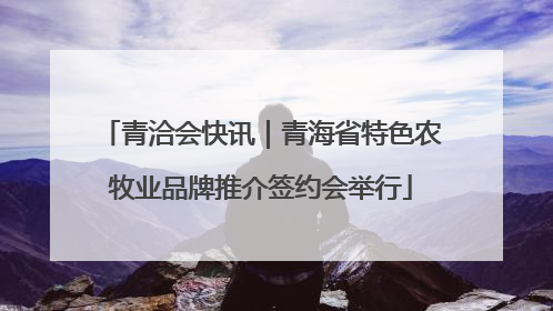 青洽会快讯｜青海省特色农牧业品牌推介签约会举行