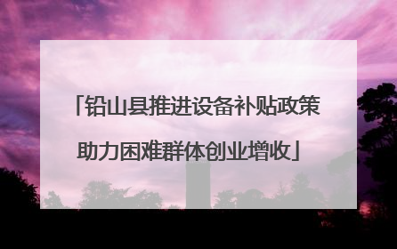 铅山县推进设备补贴政策 助力困难群体创业增收