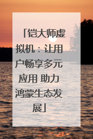 铠大师虚拟机：让用户畅享多元应用 助力鸿蒙生态发展