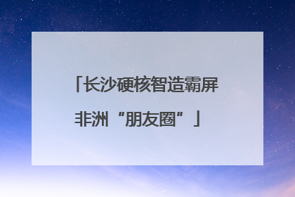 长沙硬核智造霸屏非洲“朋友圈”