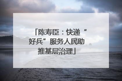 陈寿臣：快递“好兵”服务人民助推基层治理