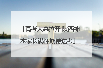 高考大幕拉开 陕西神木家长满怀期待送考
