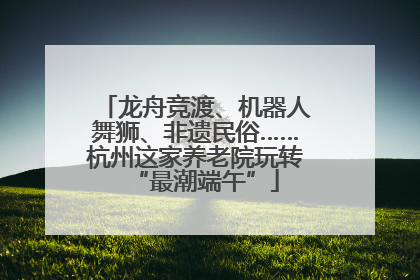 龙舟竞渡、机器人舞狮、非遗民俗……杭州这家养老院玩转“最潮端午”