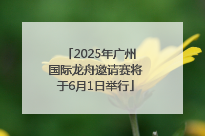 2025年广州国际龙舟邀请赛将于6月1日举行