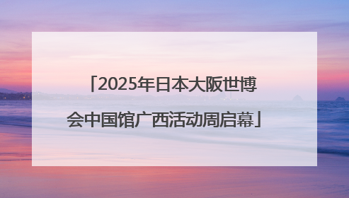 2025年日本大阪世博会中国馆广西活动周启幕