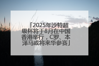 2025年沙特超级杯将于8月在中国香港举行，C罗、本泽马或将来华参赛