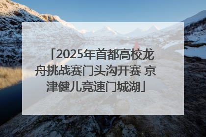 2025年首都高校龙舟挑战赛门头沟开赛 京津健儿竞速门城湖