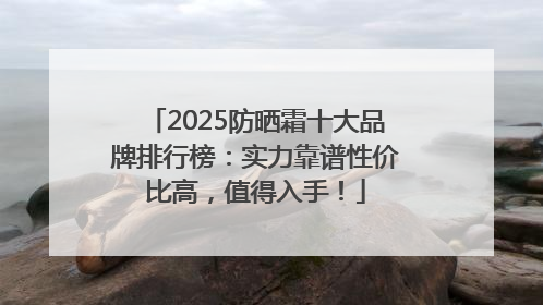 2025防晒霜十大品牌排行榜：实力靠谱性价比高，值得入手！