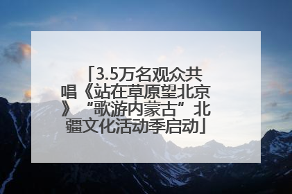 3.5万名观众共唱《站在草原望北京》“歌游内蒙古”北疆文化活动季启动