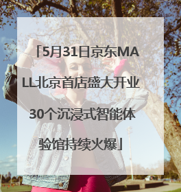 5月31日京东MALL北京首店盛大开业 30个沉浸式智能体验馆持续火爆