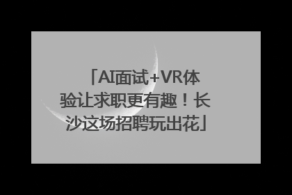 AI面试+VR体验让求职更有趣！长沙这场招聘玩出花